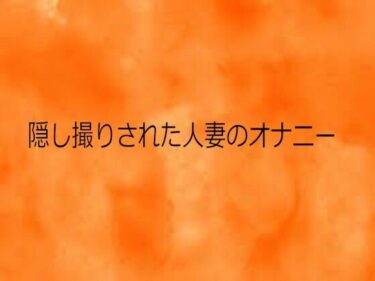 d_731297隠し撮りされた人妻のオナニーフルダウンロード