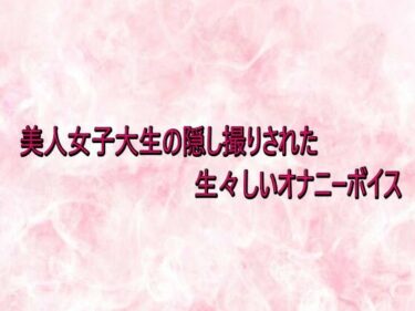 d_734047美人女子大生の隠し撮りされた生々しいオナニーボイスフルダウンロード
