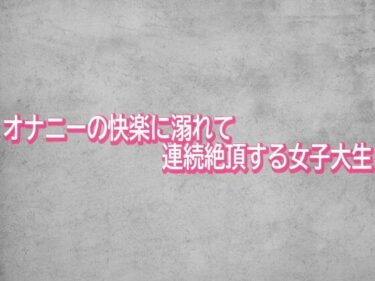 d_744025オナニーの快楽に溺れて連続絶頂する女子大生フルダウンロード